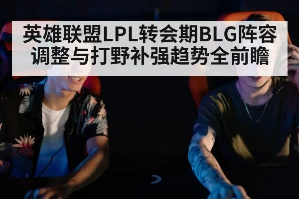 英雄联盟LPL转会期BLG阵容调整与打野补强趋势全前瞻（kaiyun）