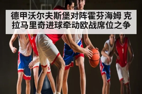 德甲沃尔夫斯堡对阵霍芬海姆 克拉马里奇进球牵动欧战席位之争（kaiyun）