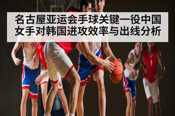 名古屋亚运会手球关键一役中国女手对韩国进攻效率与出线分析（kaiyun）