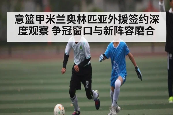 意篮甲米兰奥林匹亚外援签约深度观察 争冠窗口与新阵容磨合（kaiyun）